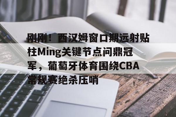 刚刚！西汉姆窗口期远射贴柱Ming关键节点问鼎冠军，葡萄牙体育围绕CBA常规赛绝杀压哨
